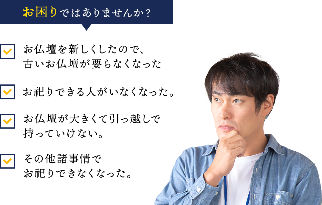 お困りではありませんか？・お仏壇を新しくしたので、古いお仏壇が要らなくなった。・お祀りできる人がいなくなった。・お仏壇が大きくて引っ越し引っ越しで持っていけない。・その他諸事項でお祀りできなくなった。